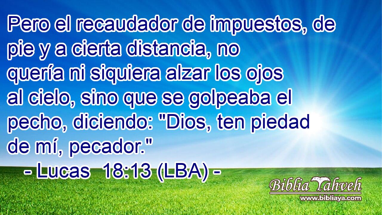 Pero el recaudador de impuestos, de pie y a cierta distancia, no quería ni siquiera alzar los ojos al cielo, sino que se golpeaba el pecho, diciendo: 
