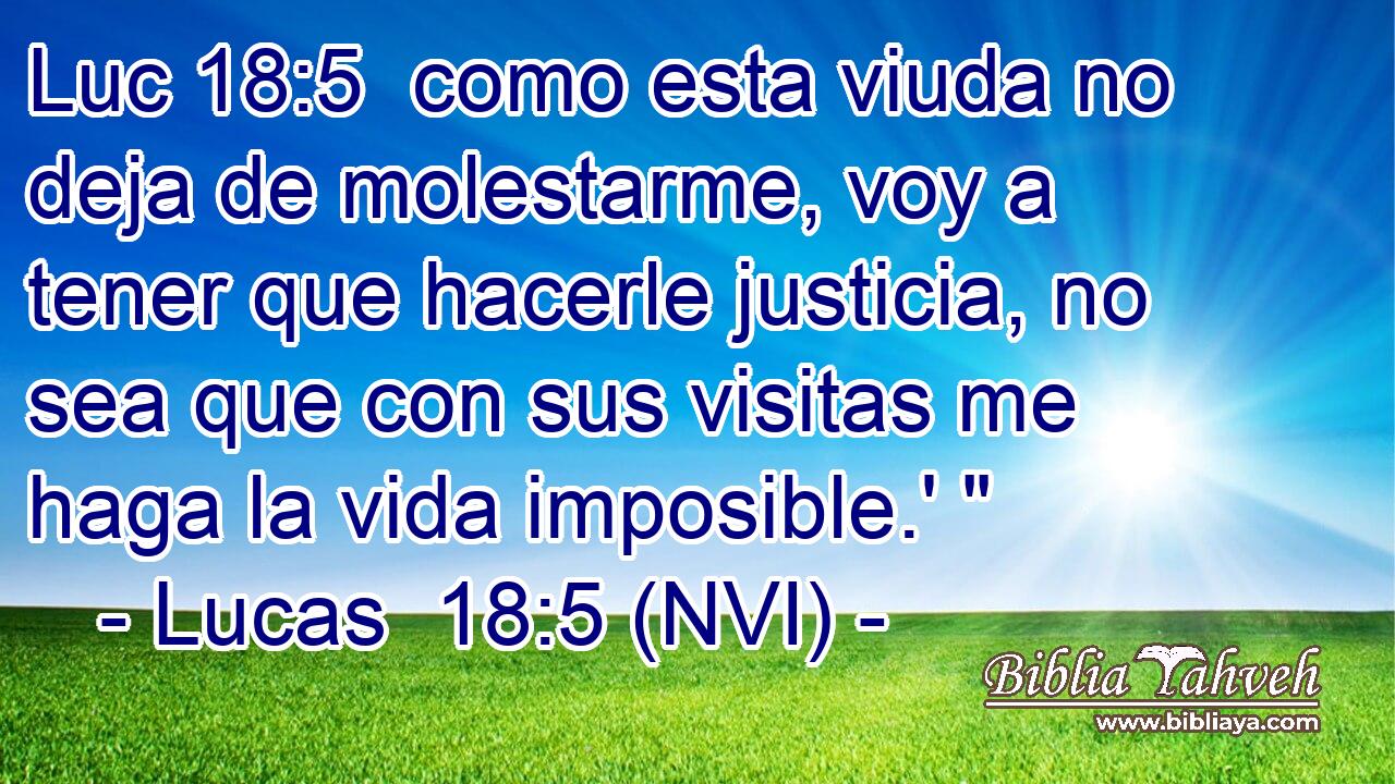 Luc 18:5  como esta viuda no deja de molestarme, voy a tener que hacerle justicia, no sea que con sus visitas me haga la vida imposible.' 