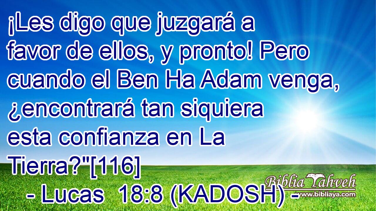  ¡Les digo que juzgará a favor de ellos, y pronto! Pero cuando el Ben Ha Adam venga, ¿encontrará tan siquiera esta confianza en La Tierra?