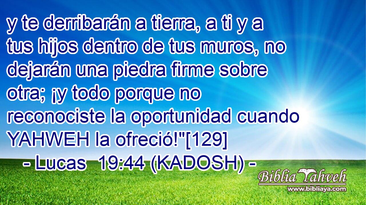  y te derribarán a tierra, a ti y a tus hijos dentro de tus muros, no dejarán una piedra firme sobre otra; ¡y todo porque no reconociste la oportunidad cuando YAHWEH la ofreció!