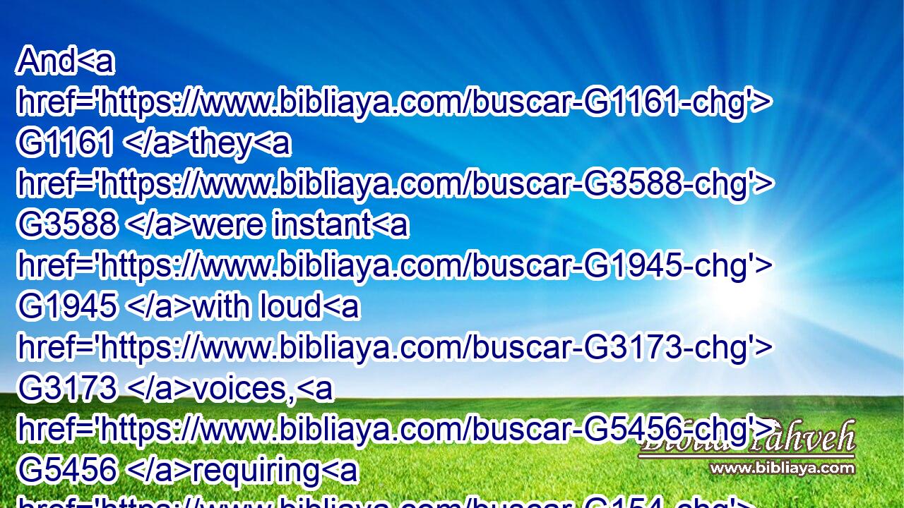 And G1161 they G3588 were instant G1945 with loud G3173 voices, G5456 requiring G154 that he G846 might be crucified. G4717 And G2532 the G3588 voices G5456 of them G846 and G2532 of the G3588 chief priests G749 prevailed.G2729