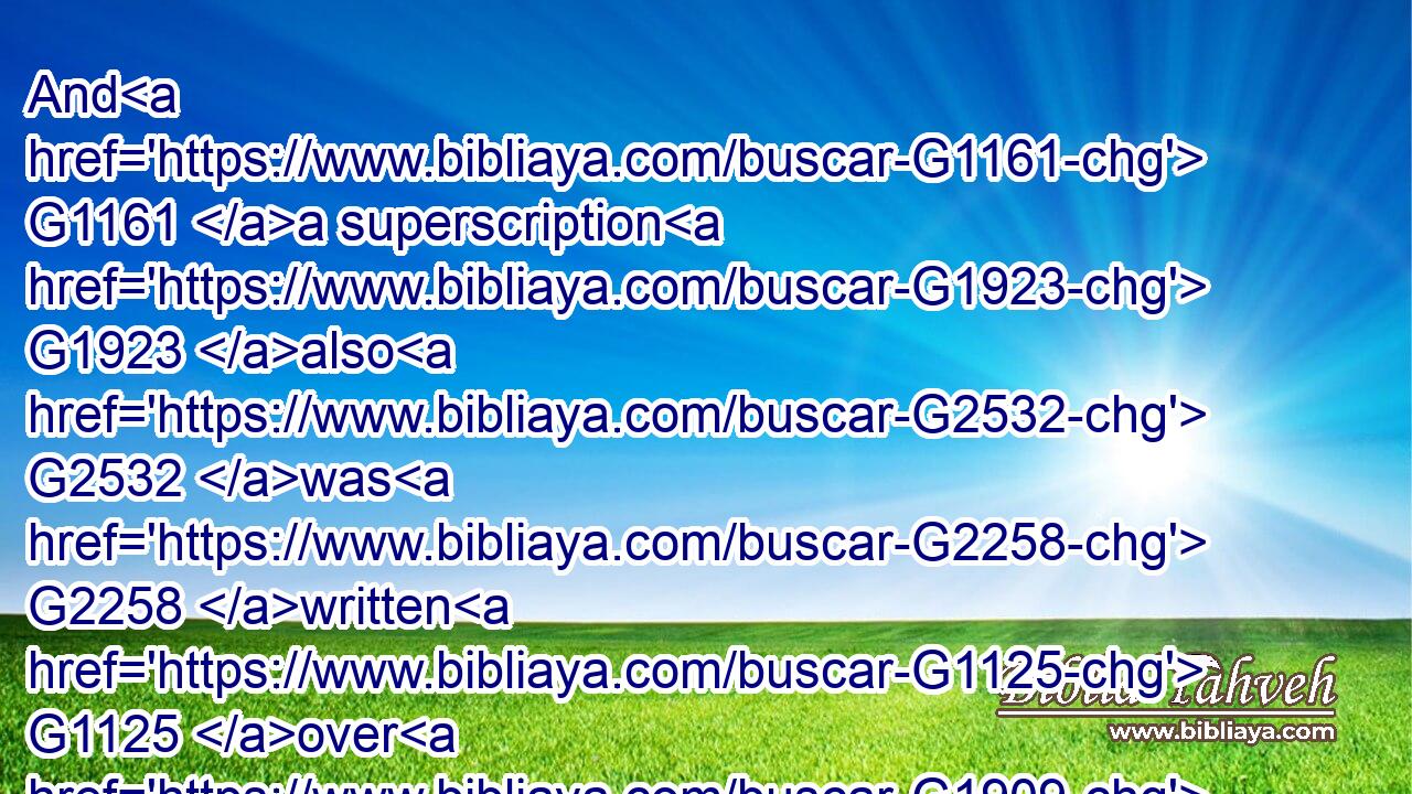 And G1161 a superscription G1923 also G2532 was G2258 written G1125 over G1909 him G846 in letters G1121 of Greek, G1673 and G2532 Latin, G4513 and G2532 Hebrew, G1444 THIS G3778 IS G2076 THE G3588 KING G935 OF THE G3588 JEWS.G2453
