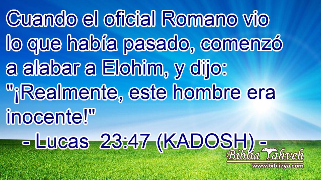  Cuando el oficial Romano vio lo que había pasado, comenzó a alabar a Elohim, y dijo: 