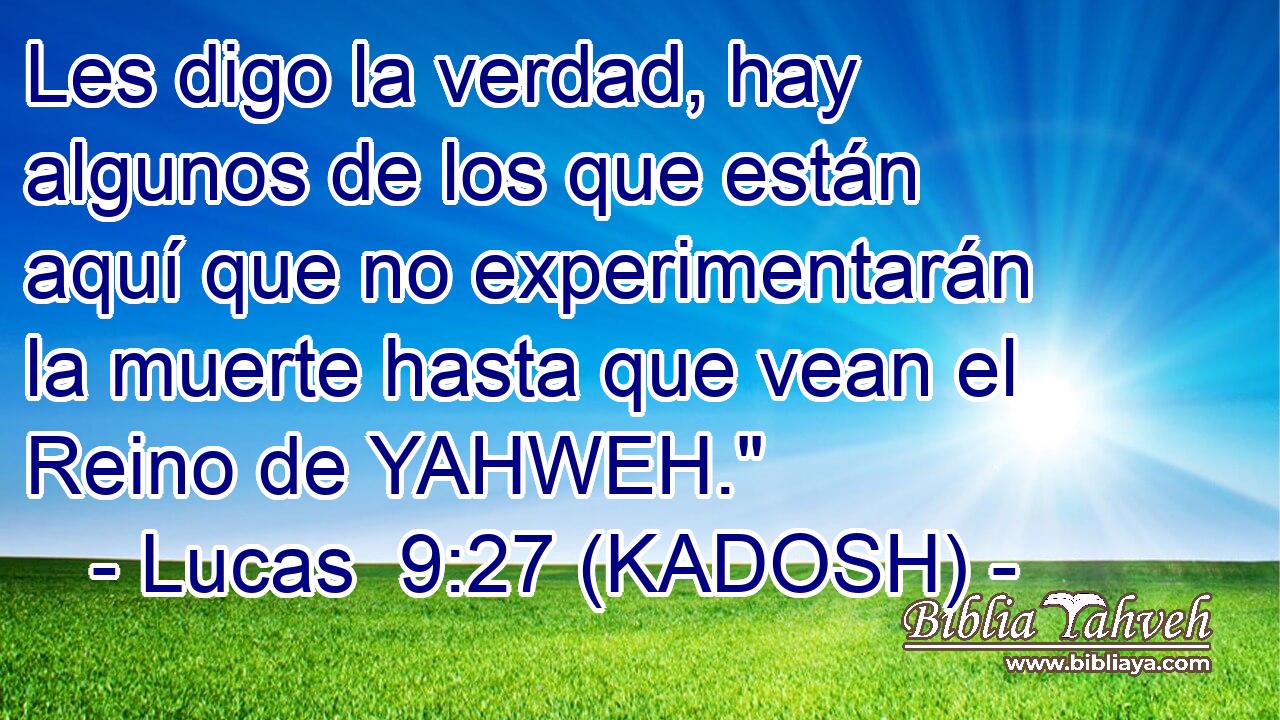  Les digo la verdad, hay algunos de los que están aquí que no experimentarán la muerte hasta que vean el Reino de YAHWEH.