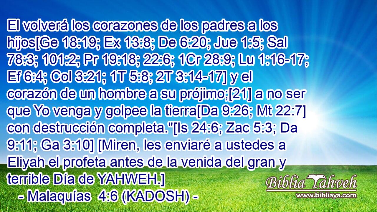  El volverá los corazones de los padres a los hijos[Ge 18:19; Ex 13:8; De 6:20; Jue 1:5; Sal 78:3; 101:2; Pr 19:18; 22:6; 1Cr 28:9; Lu 1:16-17; Ef 6:4; Col 3:21; 1T 5:8; 2T 3:14-17] y el corazón de un hombre a su prójimo;[21] a no ser que Yo venga y golpee la tierra[Da 9:26; Mt 22:7] con destrucción completa.