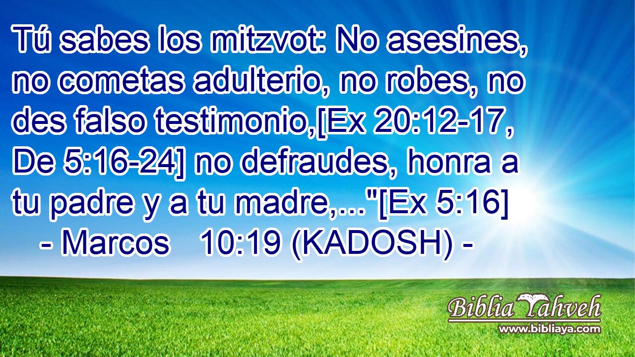  Tú sabes los mitzvot: No asesines, no cometas adulterio, no robes, no des falso testimonio,[Ex 20:12-17, De 5:16-24] no defraudes, honra a tu padre y a tu madre,...