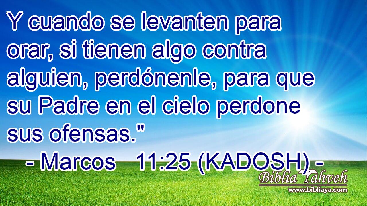  Y cuando se levanten para orar, si tienen algo contra alguien, perdónenle, para que su Padre en el cielo perdone sus ofensas.