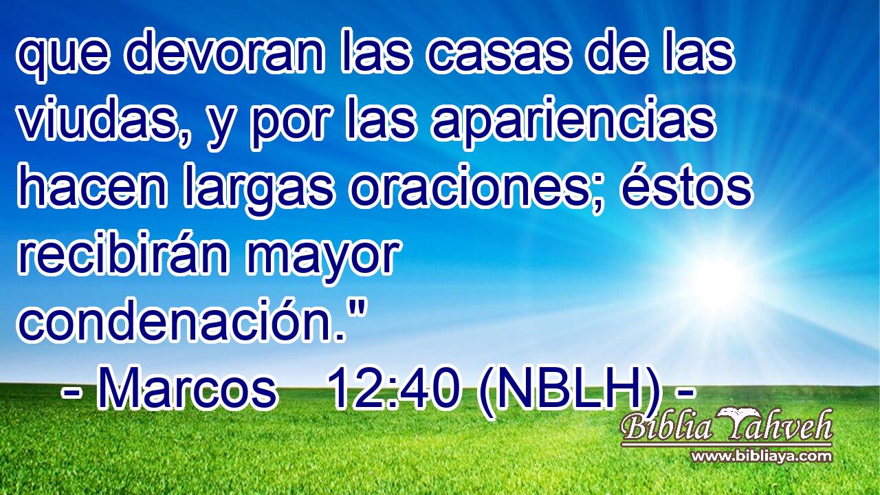  que devoran las casas de las viudas, y por las apariencias hacen largas oraciones; éstos recibirán mayor condenación.