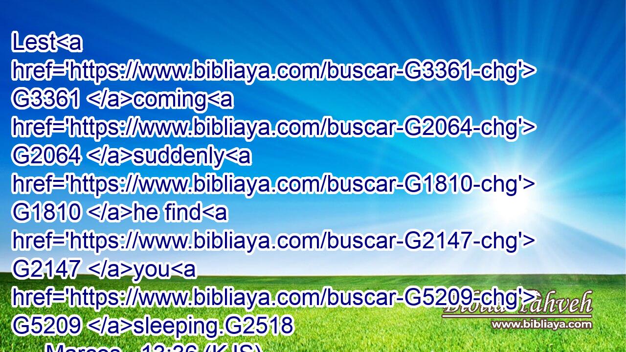Lest G3361 coming G2064 suddenly G1810 he find G2147 you G5209 sleeping.G2518