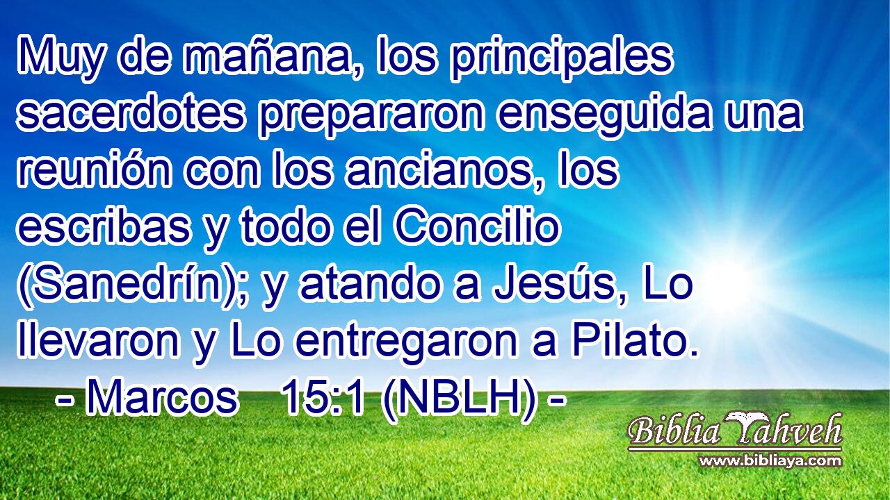  Muy de mañana, los principales sacerdotes prepararon enseguida una reunión con los ancianos, los escribas y todo el Concilio (Sanedrín); y atando a Jesús, Lo llevaron y Lo entregaron a Pilato. 