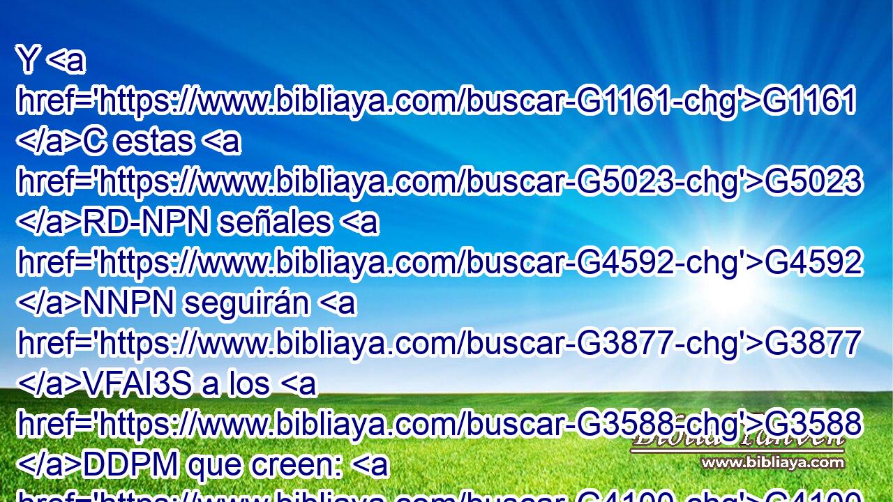 Y G1161 C estas G5023 RD-NPN señales G4592 NNPN seguirán G3877 VFAI3S a los G3588 DDPM que creen: G4100 VAAP-PDM En G1722 P mi G3450 RP1GS nombre G3588 G3686 DDSN NDSN echarán G1544 VFAI3P fuera demonios; G1140 NAPN hablarán G2980 VFAI3P nuevas G2537 JDPF lenguas; G1100 NDPF 