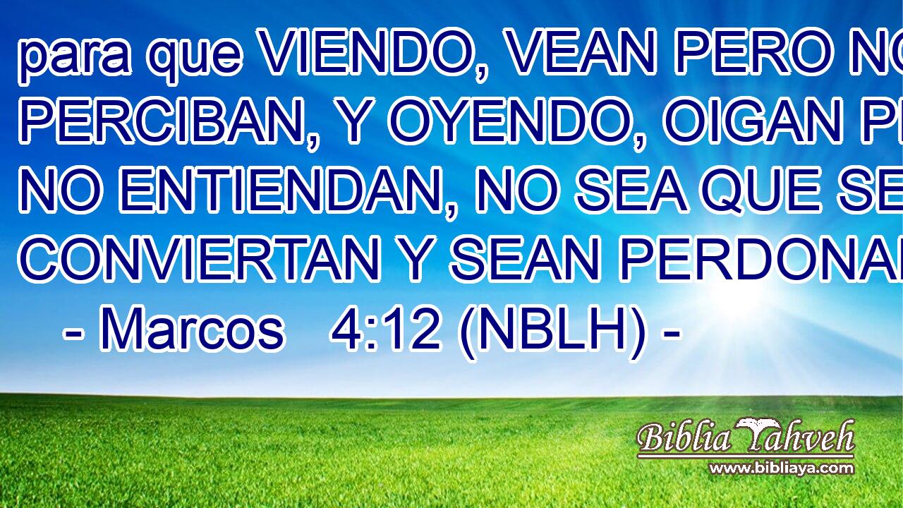  para que VIENDO, VEAN PERO NO PERCIBAN, Y OYENDO, OIGAN PERO NO ENTIENDAN, NO SEA QUE SE CONVIERTAN Y SEAN PERDONADOS.