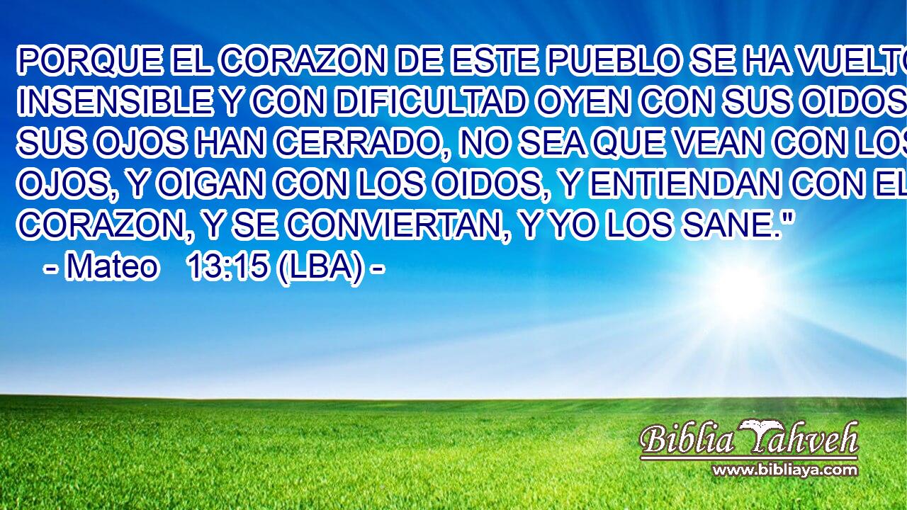 PORQUE EL CORAZON DE ESTE PUEBLO SE HA VUELTO INSENSIBLE Y CON DIFICULTAD OYEN CON SUS OIDOS; Y SUS OJOS HAN CERRADO, NO SEA QUE VEAN CON LOS OJOS, Y OIGAN CON LOS OIDOS, Y ENTIENDAN CON EL CORAZON, Y SE CONVIERTAN, Y YO LOS SANE.