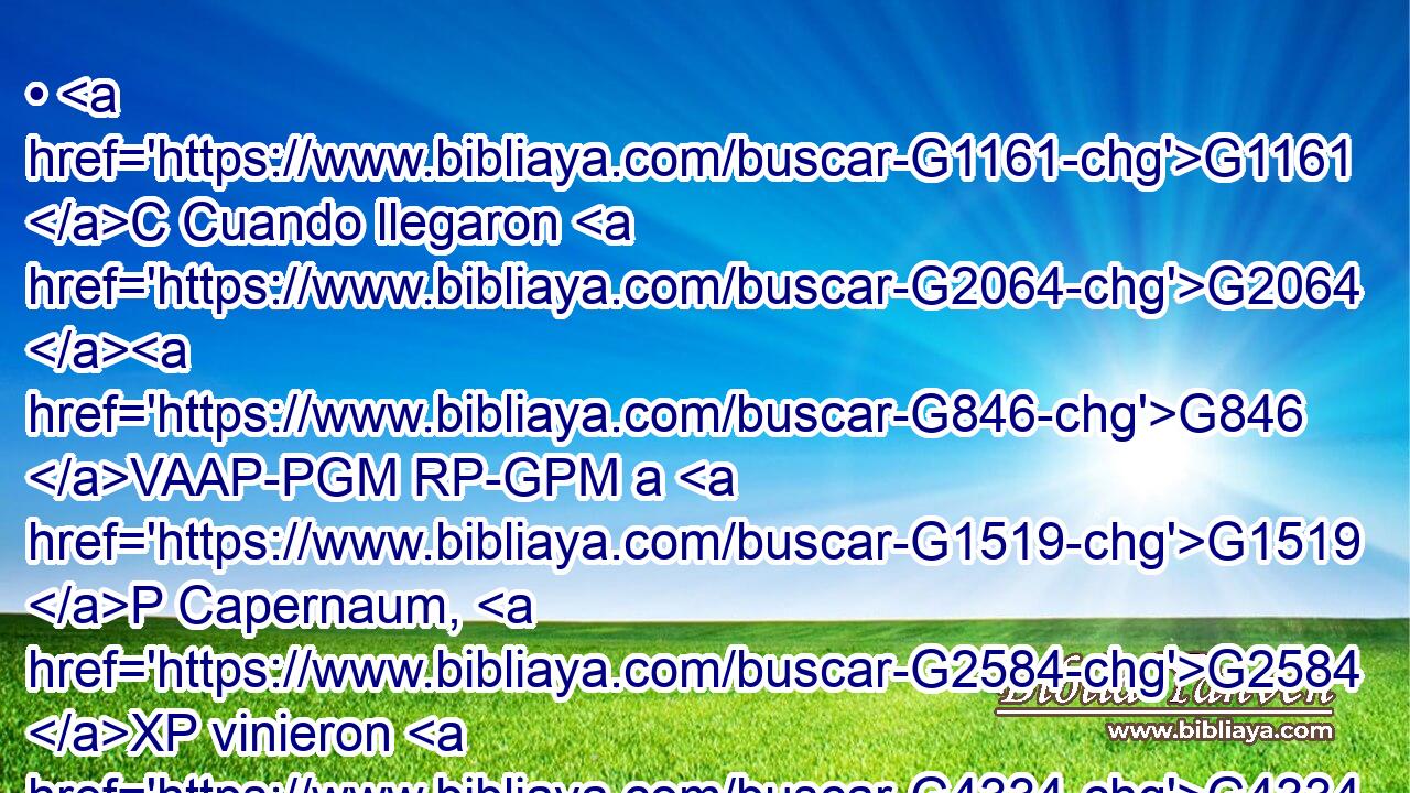 • G1161 C Cuando llegaron G2064 G846 VAAP-PGM RP-GPM a G1519 P Capernaum, G2584 XP vinieron G4334 VAAI3P a Pedro G3588 G4074 DDSM NDSM los G3588 DNPM que cobraban G2983 VPAP-PNM las G3588 DAPN dos G1323 NAPN dracmas, y G2532 C le dijeron: G2036 VAAI3P ¿Vuestro G5216 RP2GP Maestro G3588 G1320 DNSM NNSM no G3756 T paga G5055 VPAI3S las G3588 DAPN dos G1323 NAPN dracmas? 