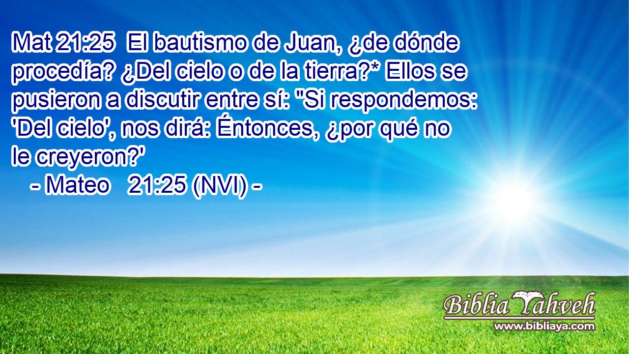 Mat 21:25  El bautismo de Juan, ¿de dónde procedía? ¿Del cielo o de la tierra?* Ellos se pusieron a discutir entre sí: 