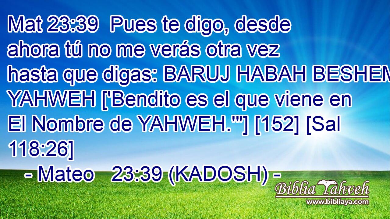  Pues te digo, desde ahora tú no me verás otra vez hasta que digas: BARUJ HABAH BESHEM YAHWEH ['Bendito es el que viene en El Nombre de YAHWEH.'
