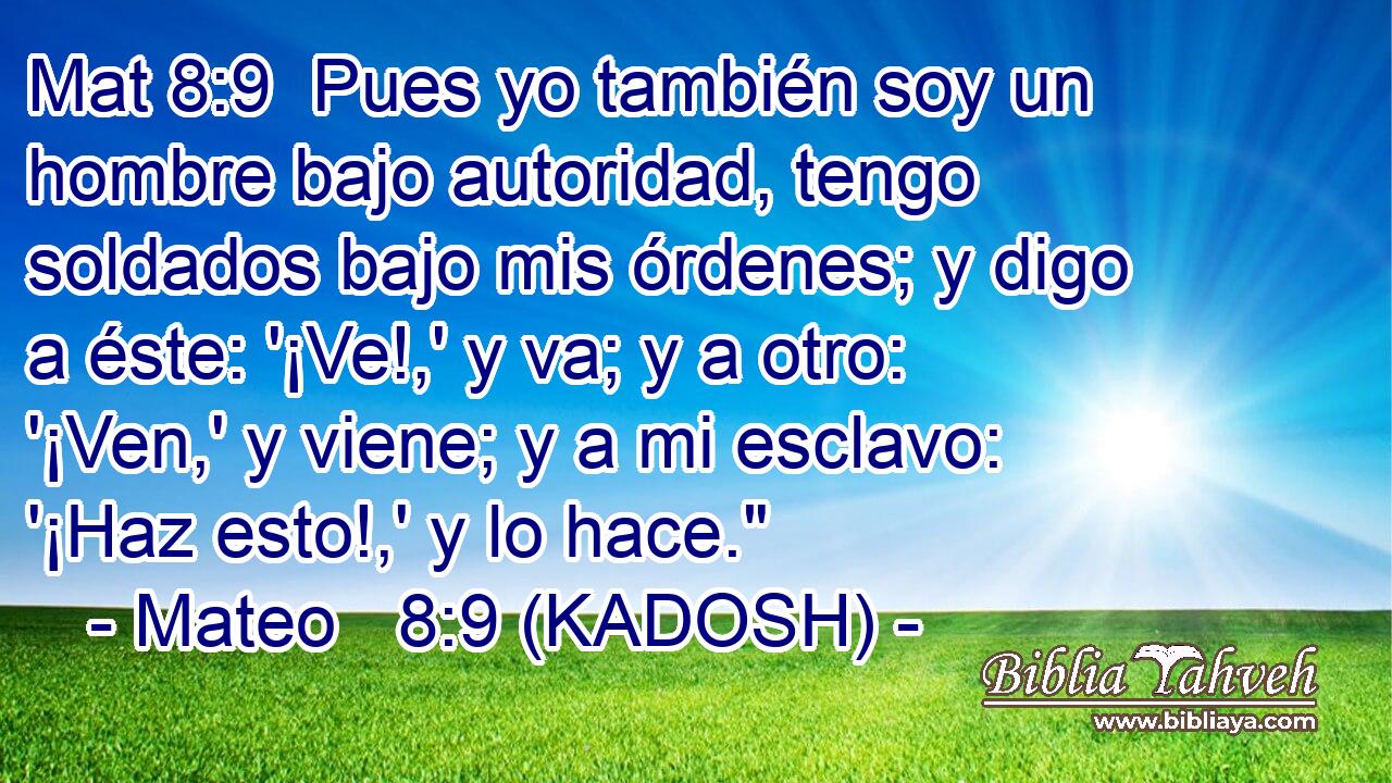  Pues yo también soy un hombre bajo autoridad, tengo soldados bajo mis órdenes; y digo a éste: '¡Ve!,' y va; y a otro: '¡Ven,' y viene; y a mi esclavo: '¡Haz esto!,' y lo hace.