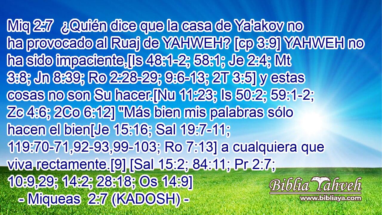  ¿Quién dice que la casa de Ya'akov no ha provocado al Ruaj de YAHWEH? [cp 3:9] YAHWEH no ha sido impaciente,[Is 48:1-2; 58:1; Je 2:4; Mt 3:8; Jn 8:39; Ro 2:28-29; 9:6-13; 2T 3:5] y estas cosas no son Su hacer.[Nu 11:23; Is 50:2; 59:1-2; Zc 4:6; 2Co 6:12] 