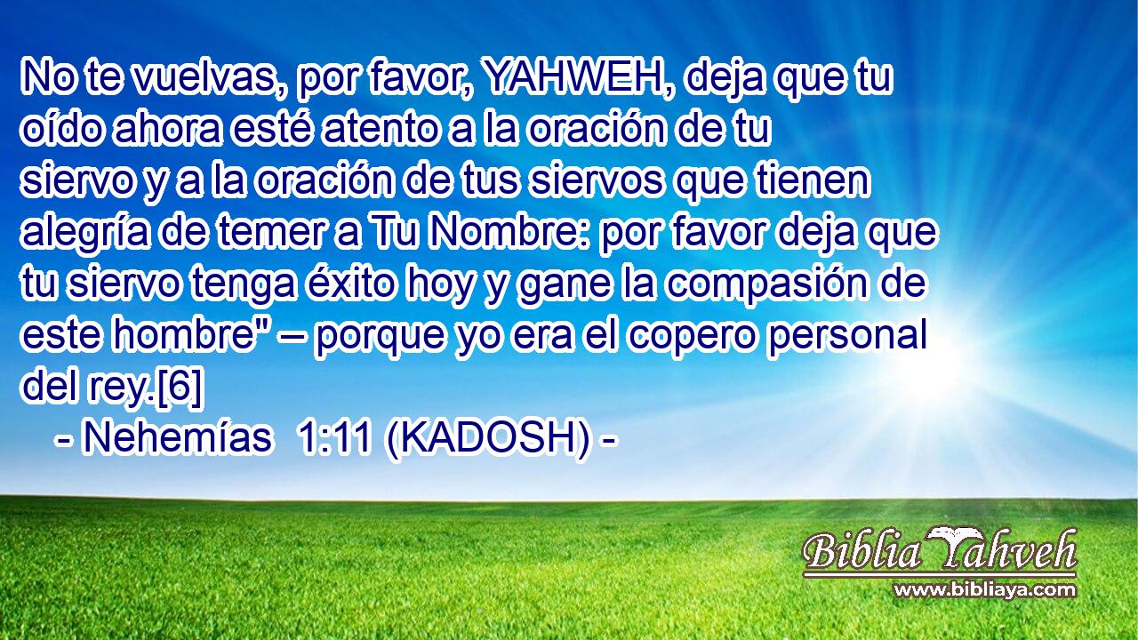  No te vuelvas, por favor, YAHWEH, deja que tu oído ahora esté atento a la oración de tu siervo y a la oración de tus siervos que tienen alegría de temer a Tu Nombre: por favor deja que tu siervo tenga éxito hoy y gane la compasión de este hombre