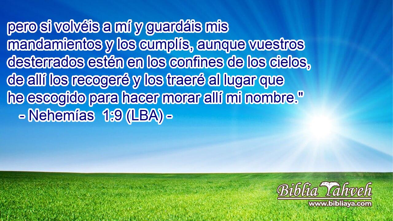 pero si volvéis a mí y guardáis mis mandamientos y los cumplís, aunque vuestros desterrados estén en los confines de los cielos, de allí los recogeré y los traeré al lugar que he escogido para hacer morar allí mi nombre.