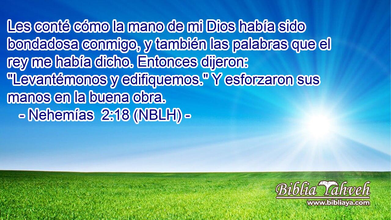  Les conté cómo la mano de mi Dios había sido bondadosa conmigo, y también las palabras que el rey me había dicho. Entonces dijeron: 