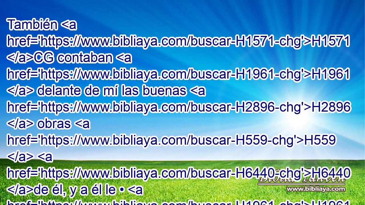 También H1571 CG contaban H1961  delante de mí las buenas H2896  obras H559  H6440 de él, y a él le • H1961  referían H3318  H107 mis palabras. H1697  Y enviaba H7971  Tobías H2900  cartas para atemorizarme. H3372 ,  
