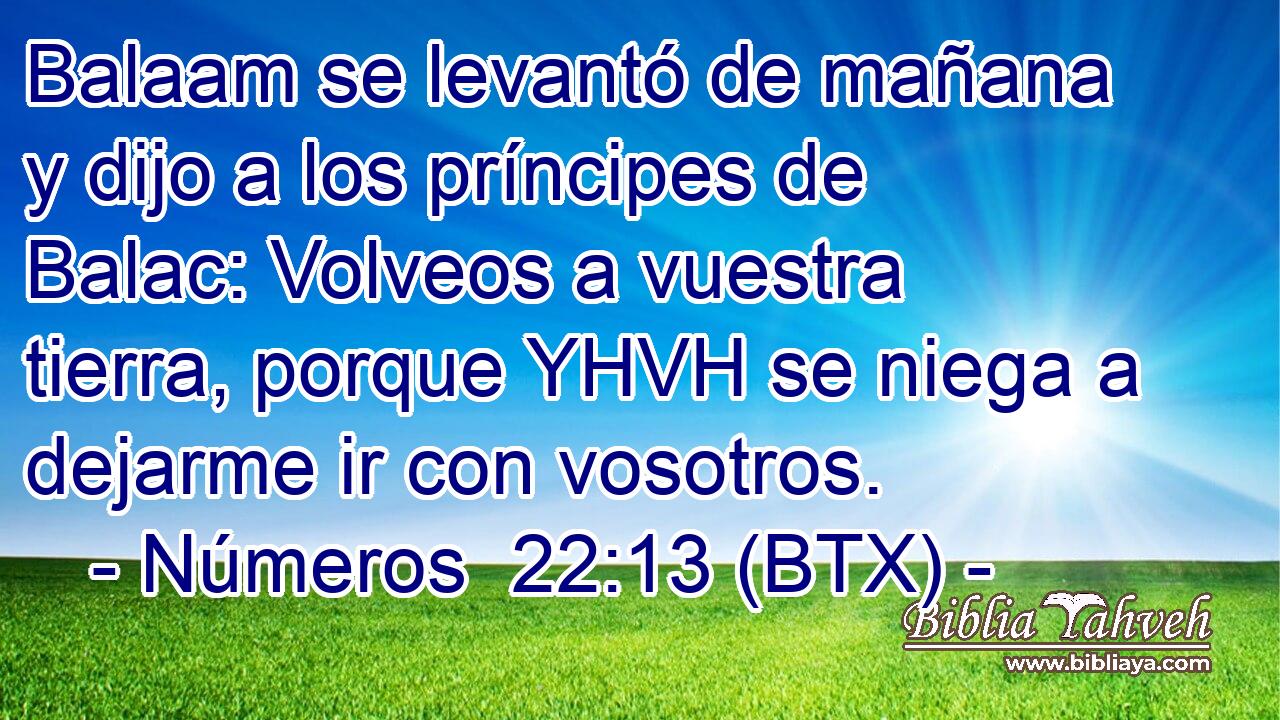 Balaam se levantó de mañana y dijo a los príncipes de Balac: Volveos a vuestra tierra, porque YHVH se niega a dejarme ir con vosotros.