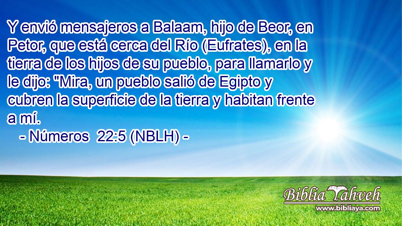  Y envió mensajeros a Balaam, hijo de Beor, en Petor, que está cerca del Río (Eufrates), en la tierra de los hijos de su pueblo, para llamarlo y le dijo: 