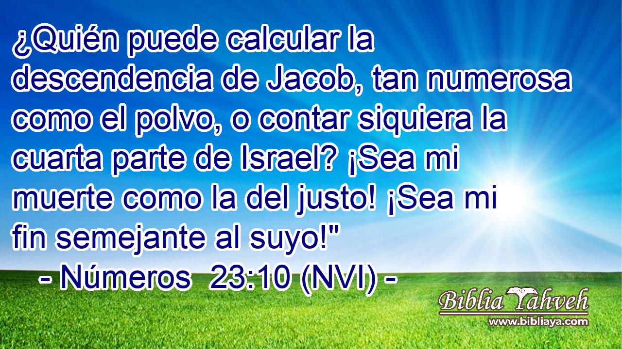  ¿Quién puede calcular la descendencia de Jacob, tan numerosa como el polvo, o contar siquiera la cuarta parte de Israel? ¡Sea mi muerte como la del justo! ¡Sea mi fin semejante al suyo!