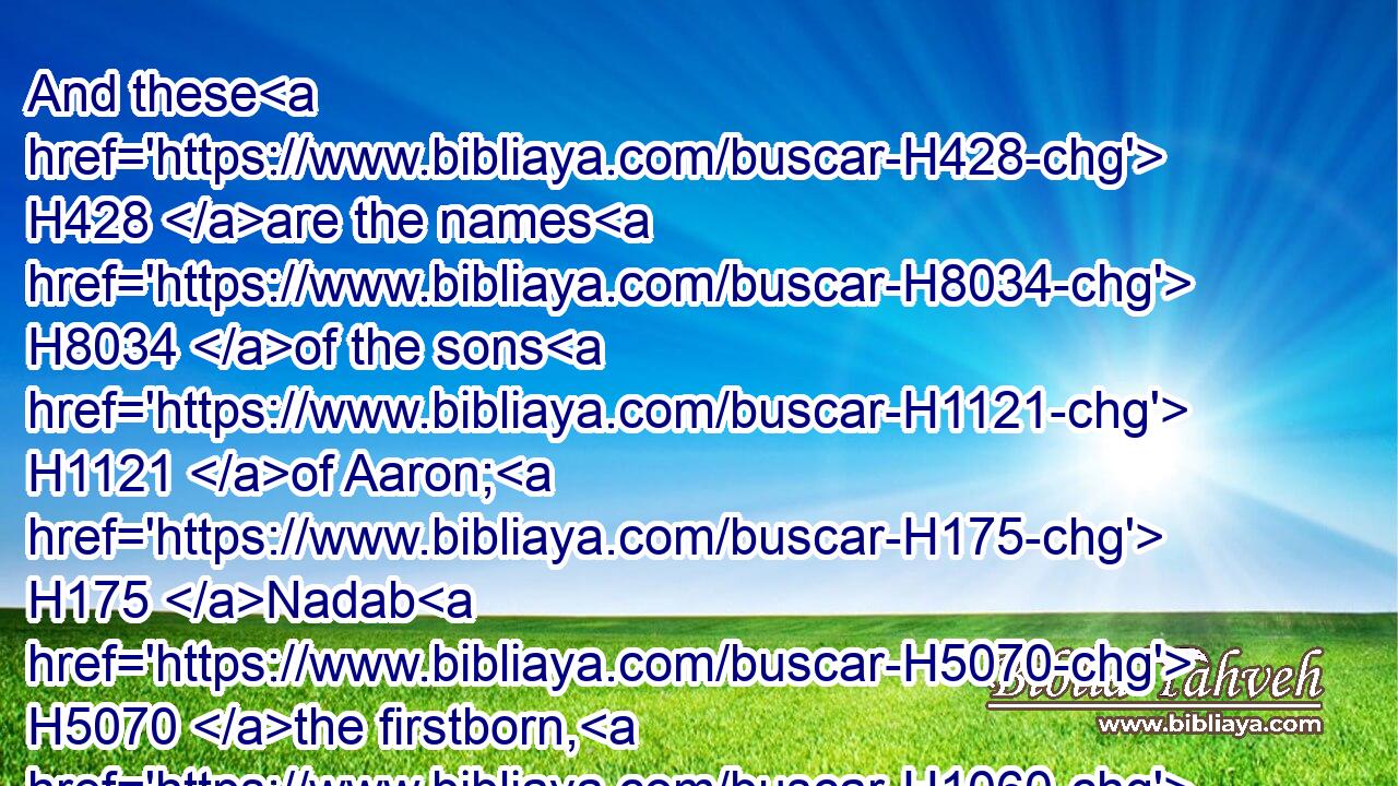 And these H428 are the names H8034 of the sons H1121 of Aaron; H175 Nadab H5070 the firstborn, H1060 and Abihu, H30 Eleazar, H499 and Ithamar.H385