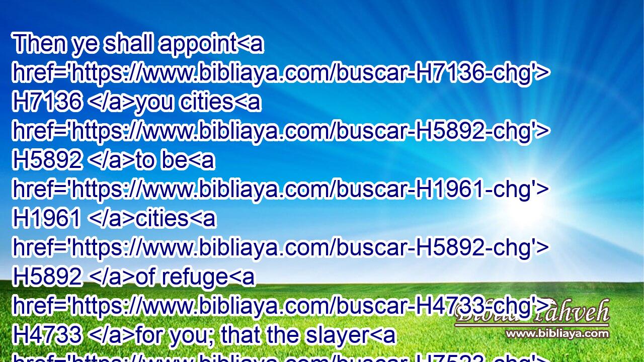 Then ye shall appoint H7136 you cities H5892 to be H1961 cities H5892 of refuge H4733 for you; that the slayer H7523 may flee H5127 thither, H8033 which killeth H5221 any person H5315 at unawares.H7684