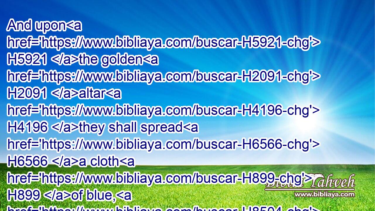 And upon H5921 the golden H2091 altar H4196 they shall spread H6566 a cloth H899 of blue, H8504 and cover H3680 it with a covering H4372 of badgers' H8476 skins, H5785 and shall put H7725 (H853) to the staves H905 thereof: