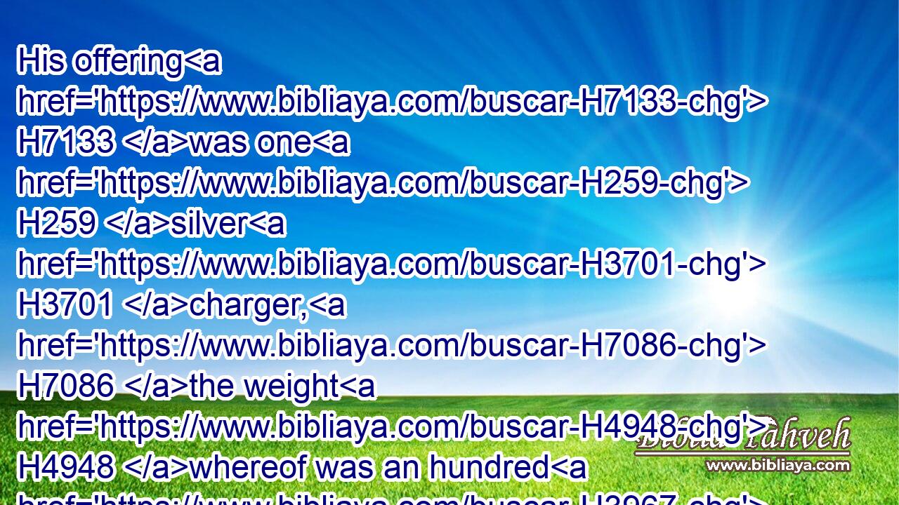 His offering H7133 was one H259 silver H3701 charger, H7086 the weight H4948 whereof was an hundred H3967 and thirty H7970 shekels, one H259 silver H3701 bowl H4219 of seventy H7657 shekels, H8255 after the shekel H8255 of the sanctuary; H6944 both H8147 of them full H4392 of fine flour H5560 mingled H1101 with oil H8081 for a meat offering:H4503