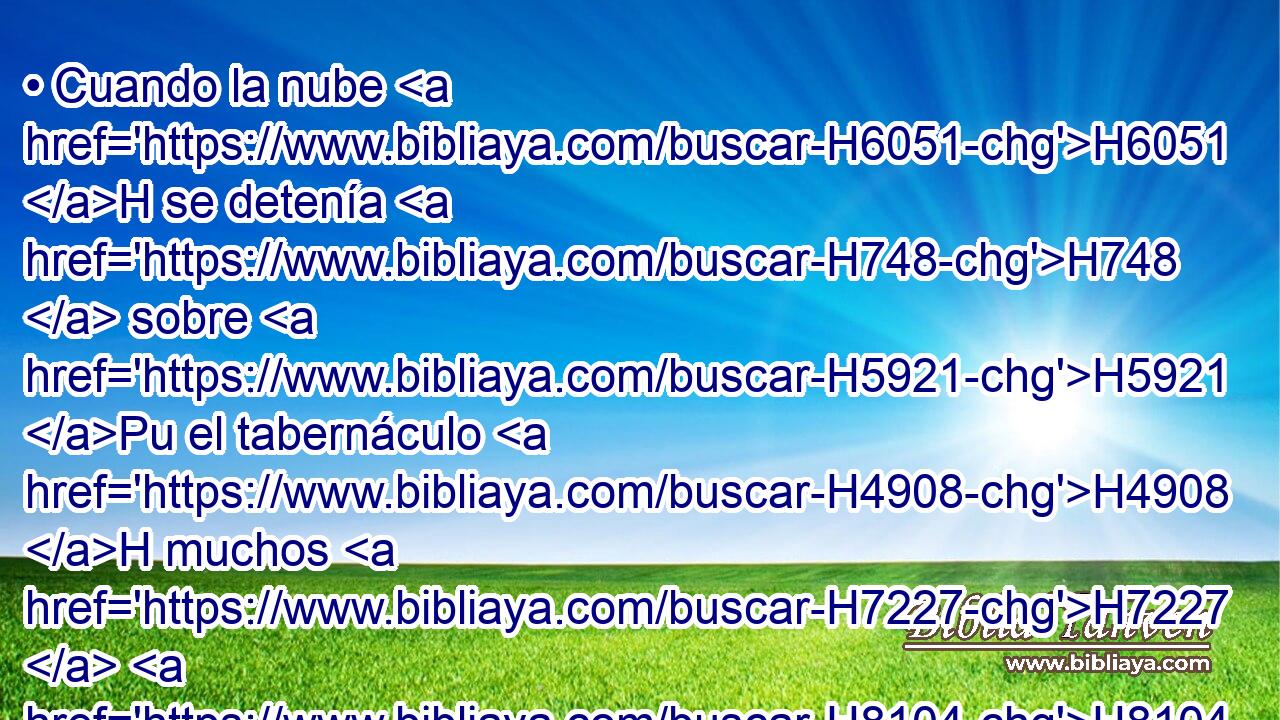 • Cuando la nube H6051 H se detenía H748  sobre H5921 Pu el tabernáculo H4908 H muchos H7227  H8104 días, H3117  entonces los hijos H1121  de Israel H3478  guardaban • la ordenanza H4931  de Jehová, H3068  y no H3808 ANN partían. H5265  
