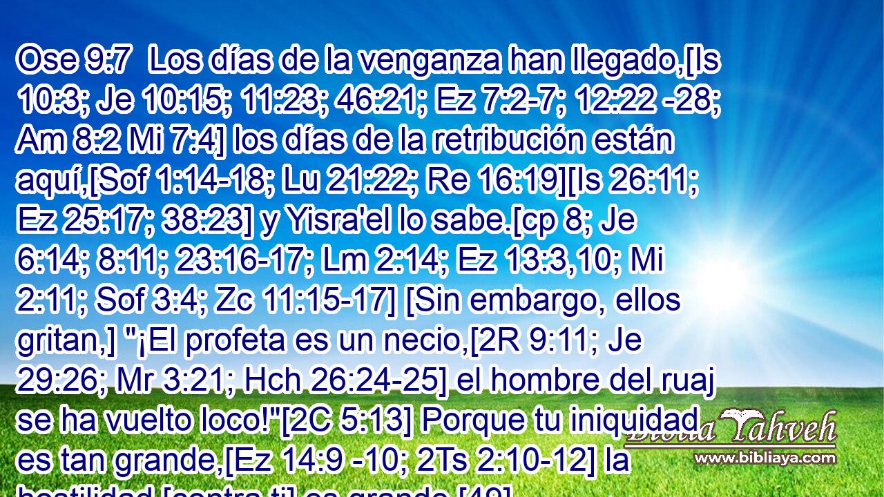  Los días de la venganza han llegado,[Is 10:3; Je 10:15; 11:23; 46:21; Ez 7:2-7; 12:22 -28; Am 8:2 Mi 7:4] los días de la retribución están aquí,[Sof 1:14-18; Lu 21:22; Re 16:19][Is 26:11; Ez 25:17; 38:23] y Yisra'el lo sabe.[cp 8; Je 6:14; 8:11; 23:16-17; Lm 2:14; Ez 13:3,10; Mi 2:11; Sof 3:4; Zc 11:15-17] [Sin embargo, ellos gritan,] 