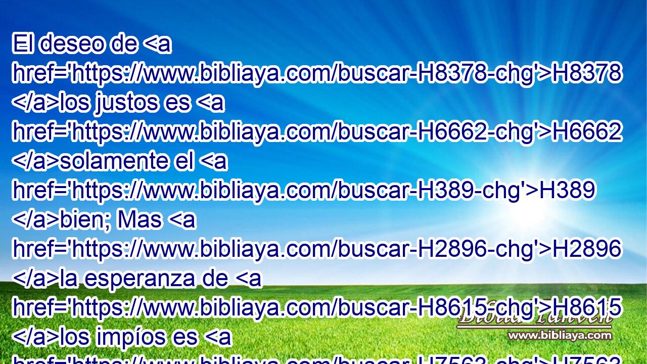 El deseo de H8378 los justos es H6662 solamente el H389 bien; Mas H2896 la esperanza de H8615 los impíos es H7563 H5678 el enojo. 