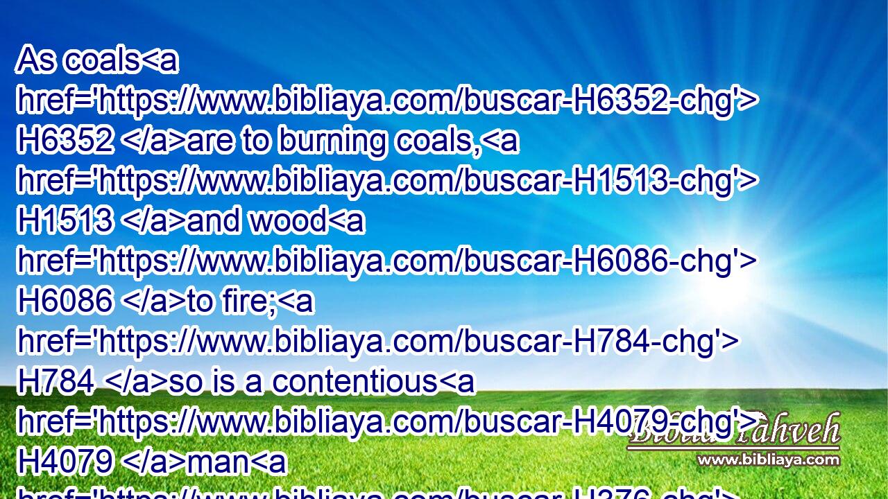 As coals H6352 are to burning coals, H1513 and wood H6086 to fire; H784 so is a contentious H4079 man H376 to kindle H2787 strife.H7379