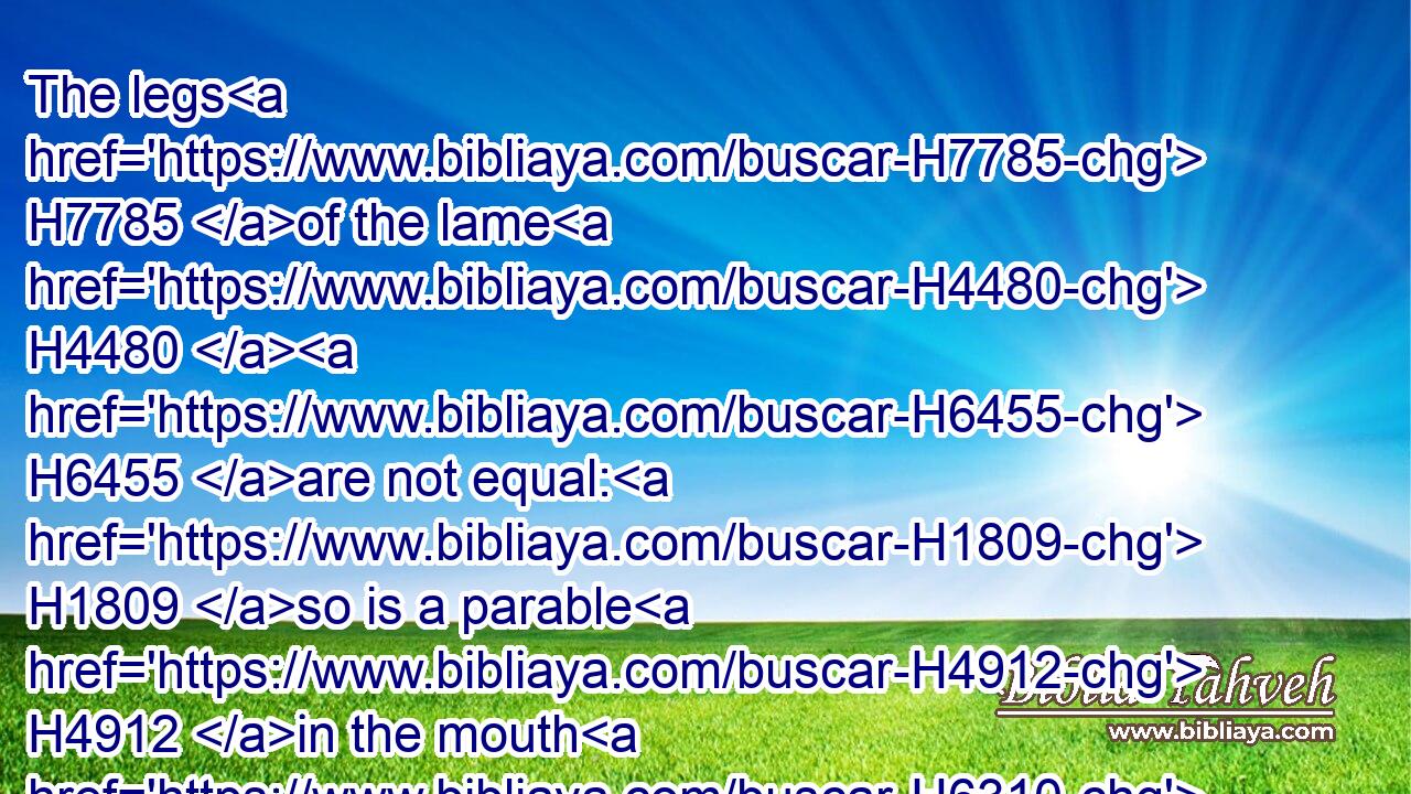 The legs H7785 of the lame H4480  H6455 are not equal: H1809 so is a parable H4912 in the mouth H6310 of fools.H3684