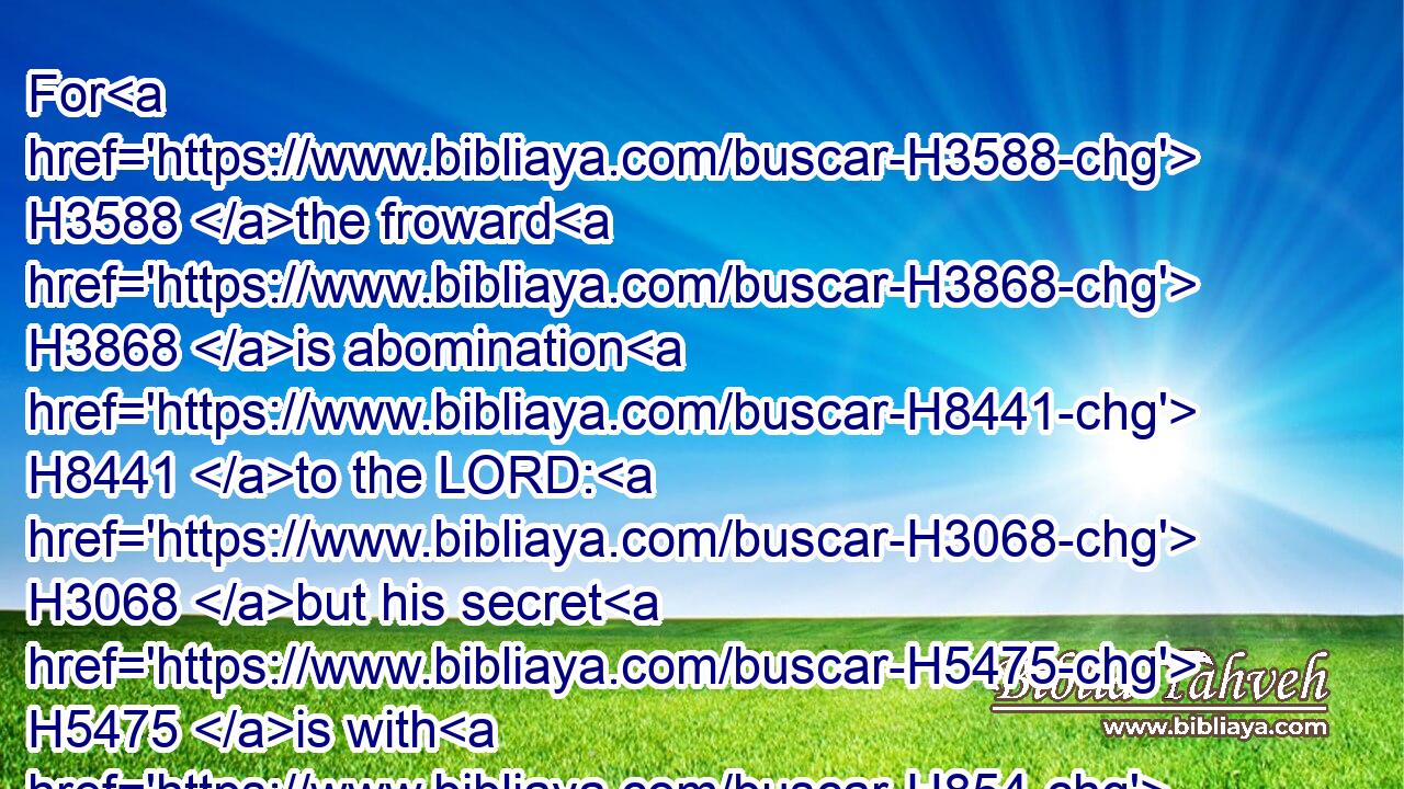 For H3588 the froward H3868 is abomination H8441 to the LORD: H3068 but his secret H5475 is with H854 the righteous.H3477