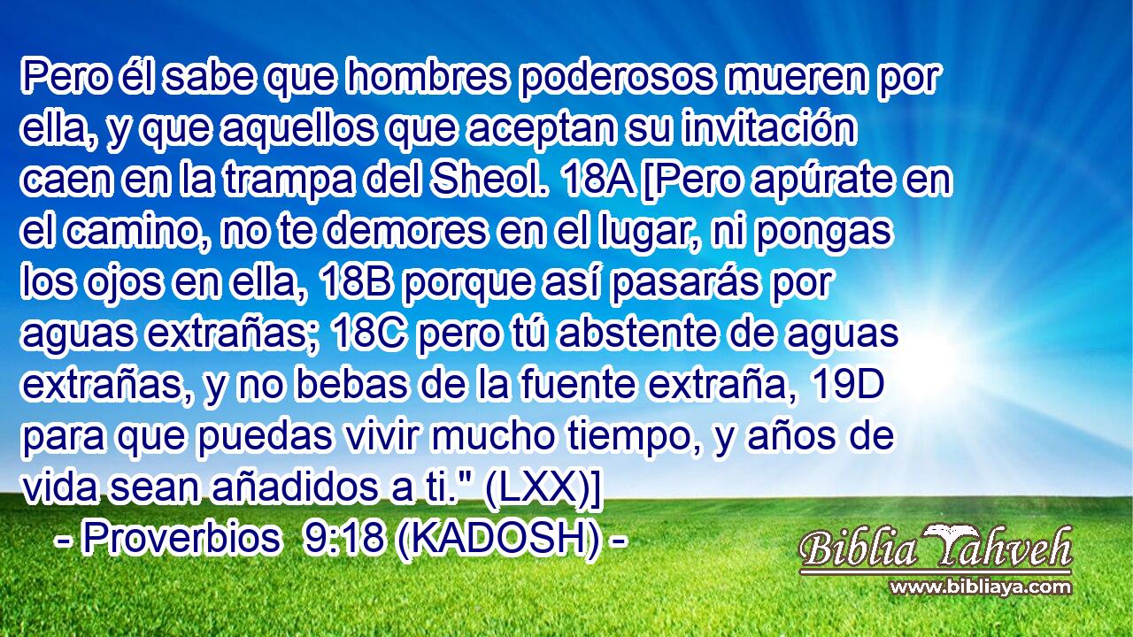  Pero él sabe que hombres poderosos mueren por ella, y que aquellos que aceptan su invitación caen en la trampa del Sheol. 18A [Pero apúrate en el camino, no te demores en el lugar, ni pongas los ojos en ella, 18B porque así pasarás por aguas extrañas; 18C pero tú abstente de aguas extrañas, y no bebas de la fuente extraña, 19D para que puedas vivir mucho tiempo, y años de vida sean añadidos a ti.