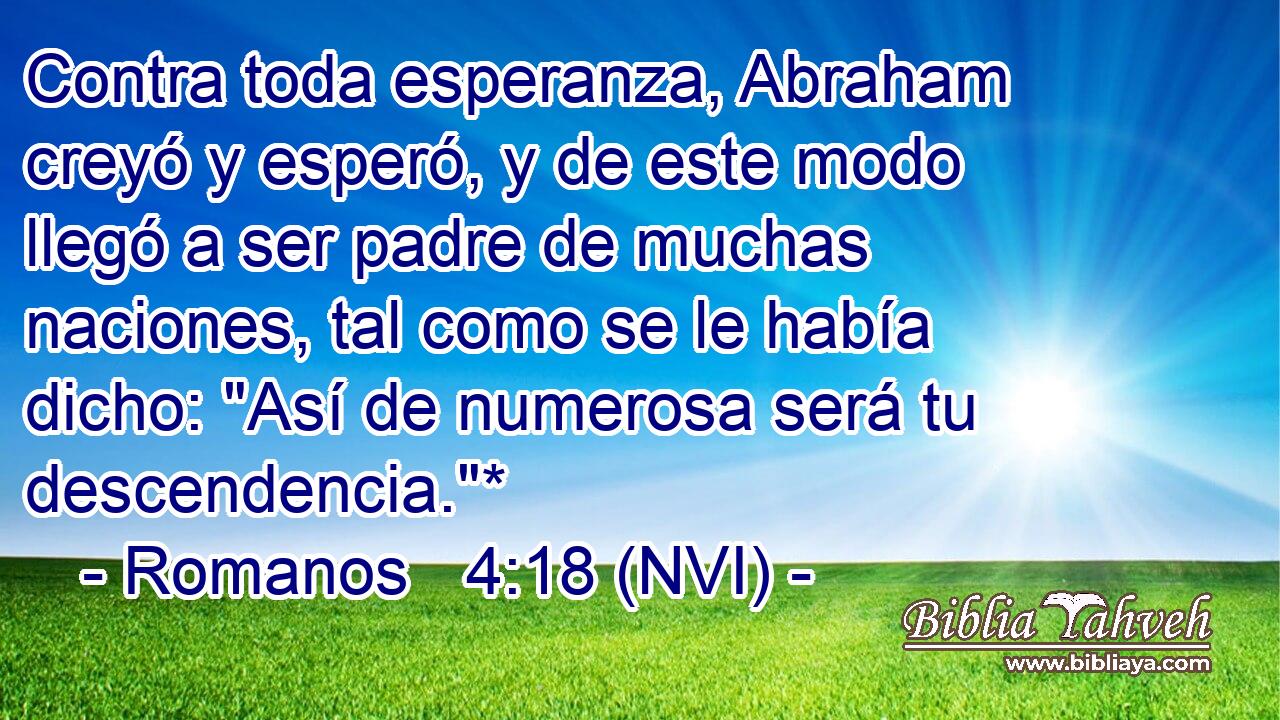  Contra toda esperanza, Abraham creyó y esperó, y de este modo llegó a ser padre de muchas naciones, tal como se le había dicho: 