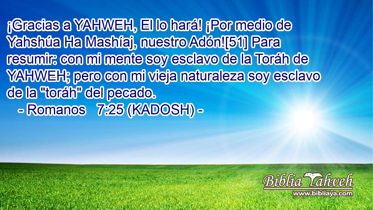  ¡Gracias a YAHWEH, El lo hará! ¡Por medio de Yahshúa Ha Mashíaj, nuestro Adón![51] Para resumir: con mi mente soy esclavo de la Toráh de YAHWEH; pero con mi vieja naturaleza soy esclavo de la 