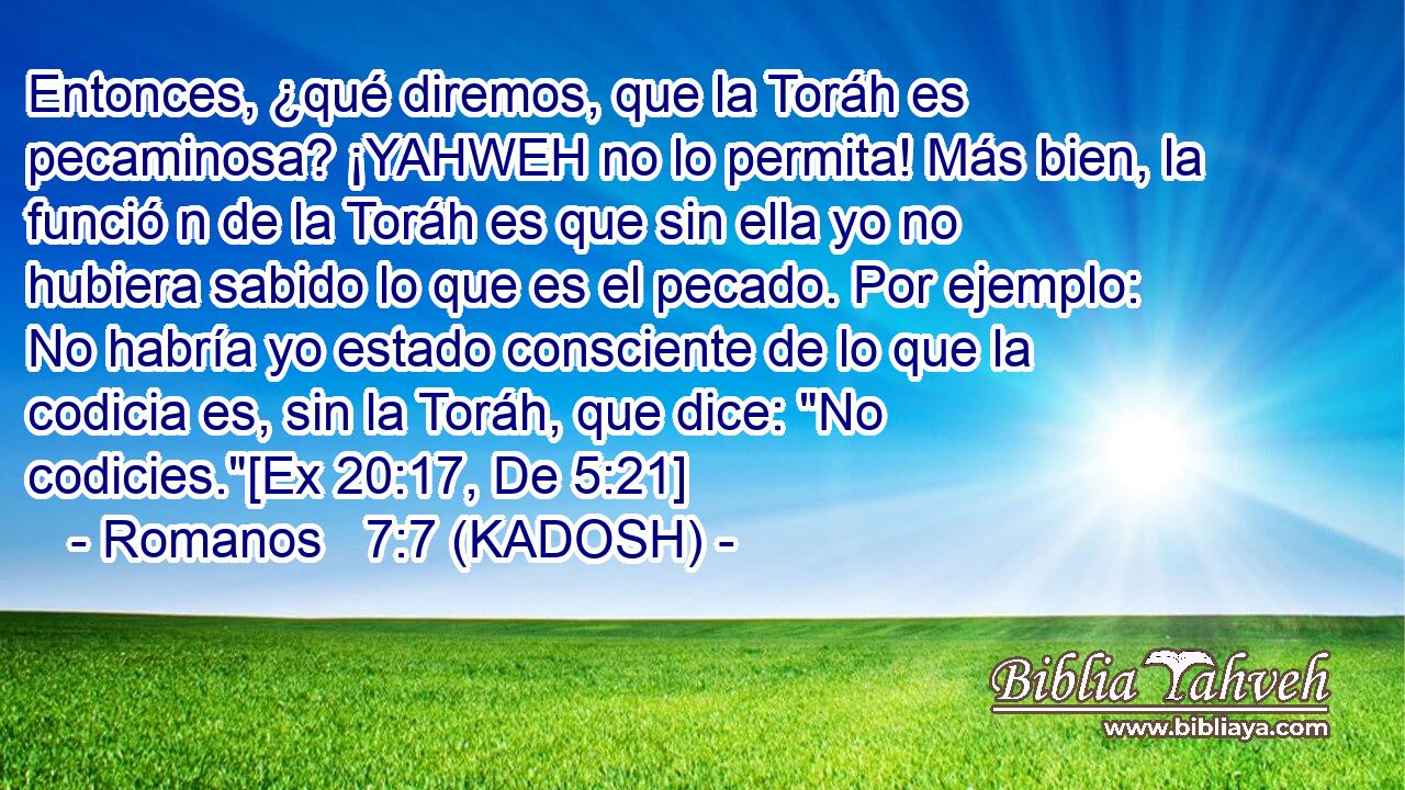  Entonces, ¿qué diremos, que la Toráh es pecaminosa? ¡YAHWEH no lo permita! Más bien, la funció n de la Toráh es que sin ella yo no hubiera sabido lo que es el pecado. Por ejemplo: No habría yo estado consciente de lo que la codicia es, sin la Toráh, que dice: 