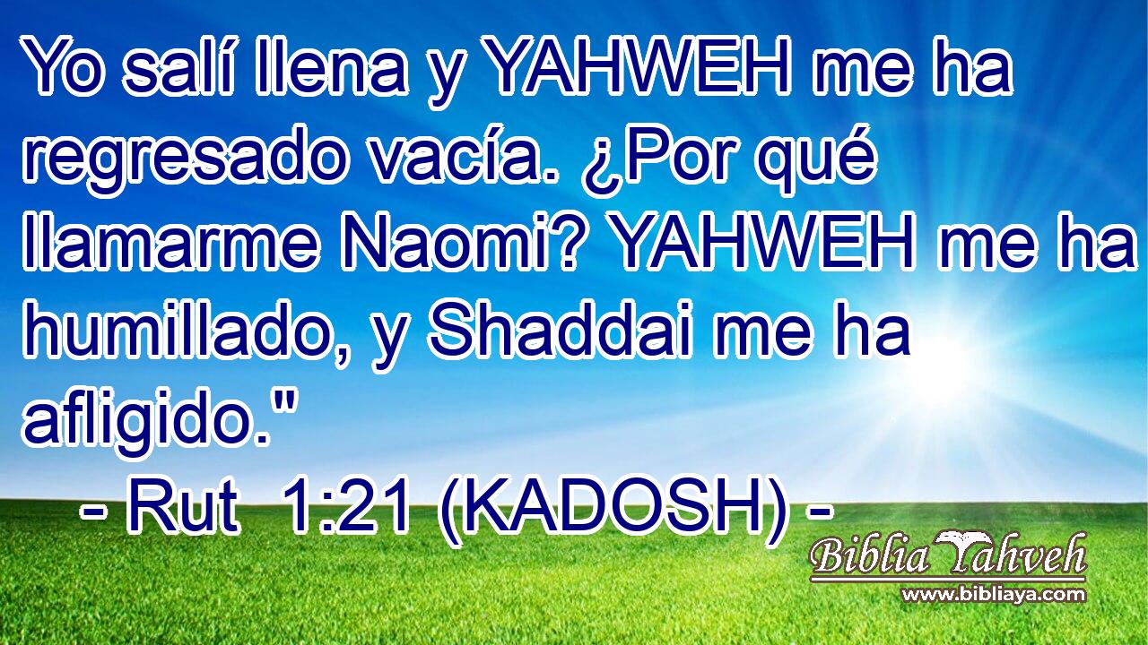  Yo salí llena y YAHWEH me ha regresado vacía. ¿Por qué llamarme Naomi? YAHWEH me ha humillado, y Shaddai me ha afligido.