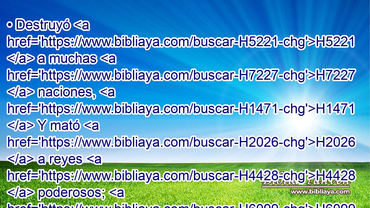 • Destruyó H5221  a muchas H7227  naciones, H1471  Y mató H2026  a reyes H4428  poderosos; H6099  