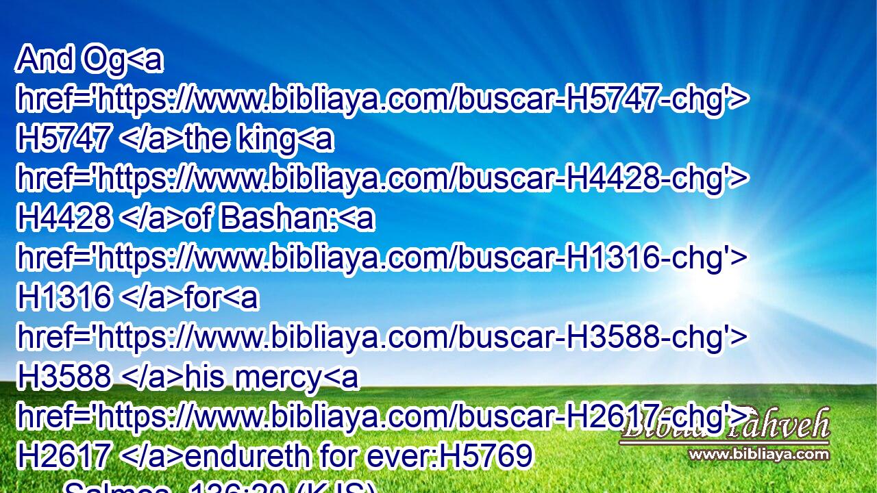 And Og H5747 the king H4428 of Bashan: H1316 for H3588 his mercy H2617 endureth for ever:H5769