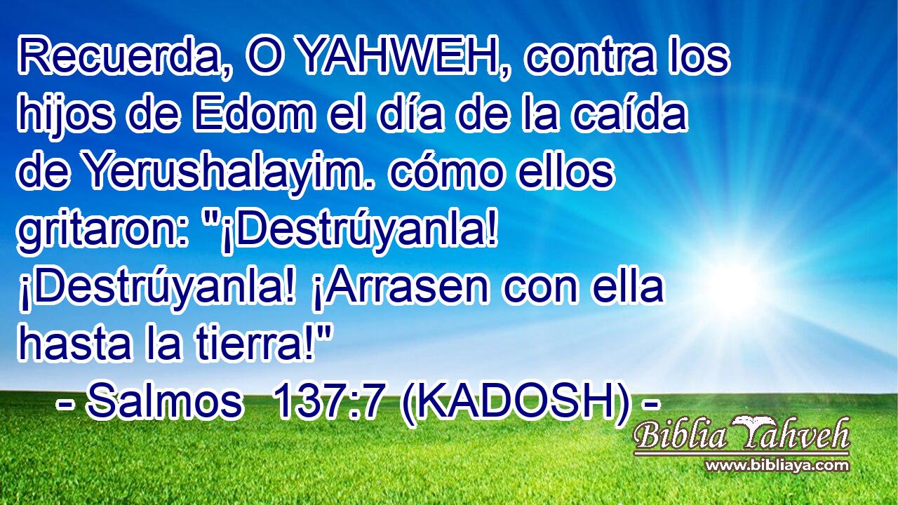  Recuerda, O YAHWEH, contra los hijos de Edom el día de la caída de Yerushalayim. cómo ellos gritaron: 