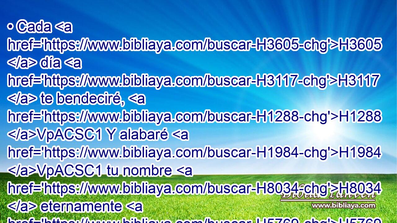 • Cada H3605  día H3117  te bendeciré, H1288 VpACSC1 Y alabaré H1984 VpACSC1 tu nombre H8034  eternamente H5769 PL,  y para siempre. H5703  