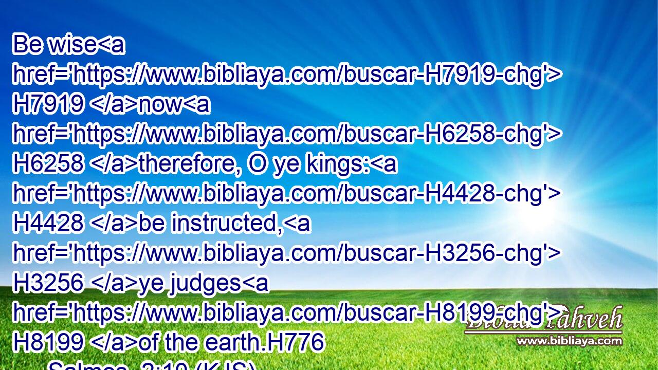 Be wise H7919 now H6258 therefore, O ye kings: H4428 be instructed, H3256 ye judges H8199 of the earth.H776