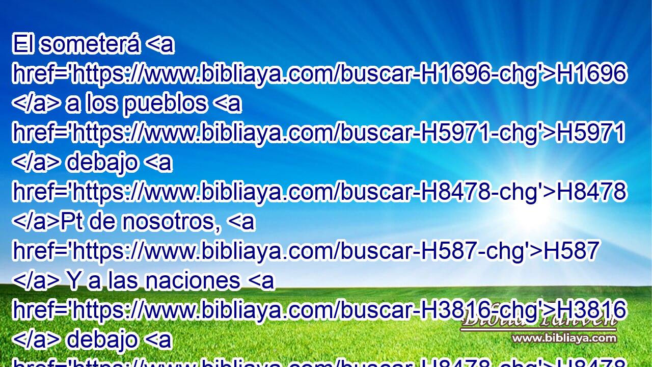 El someterá H1696  a los pueblos H5971  debajo H8478 Pt de nosotros, H587  Y a las naciones H3816  debajo H8478 Pt de nuestros H587  pies. H7272  
